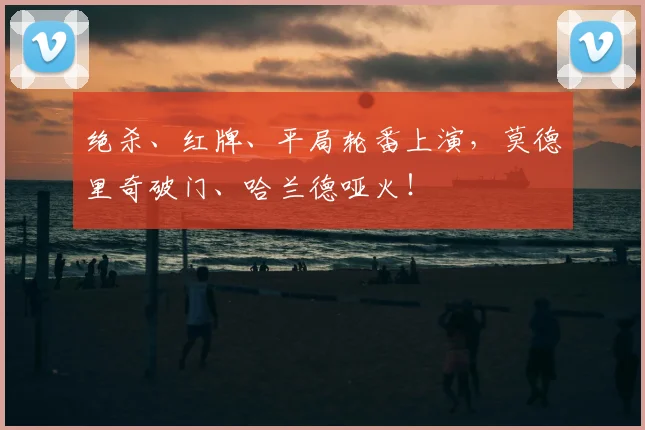 绝杀、红牌、平局轮番上演，莫德里奇破门、哈兰德哑火！
